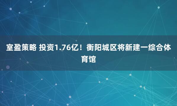 室盈策略 投资1.76亿！衡阳城区将新建一综合体育馆