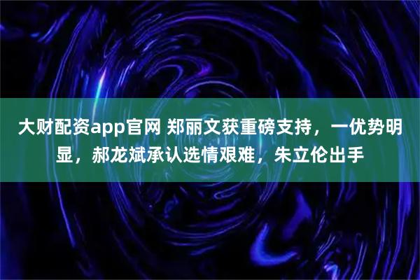 大财配资app官网 郑丽文获重磅支持，一优势明显，郝龙斌承认选情艰难，朱立伦出手