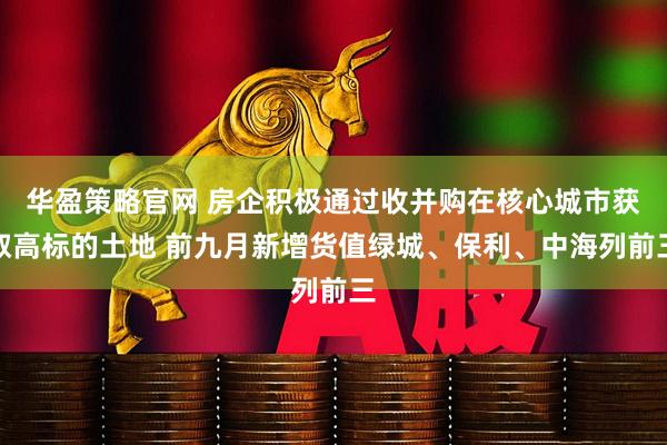 华盈策略官网 房企积极通过收并购在核心城市获取高标的土地 前九月新增货值绿城、保利、中海列前三