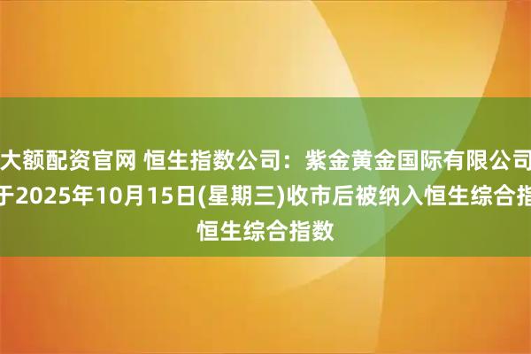 大额配资官网 恒生指数公司：紫金黄金国际有限公司将于2025年10月15日(星期三)收市后被纳入恒生综合指数