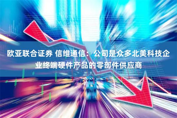 欧亚联合证券 信维通信：公司是众多北美科技企业终端硬件产品的零部件供应商