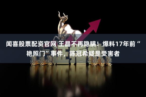 闻喜股票配资官网 王晶不再隐瞒！爆料17年前“艳照门”事件，陈冠希疑是受害者