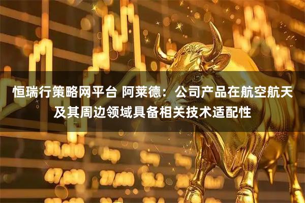 恒瑞行策略网平台 阿莱德：公司产品在航空航天及其周边领域具备相关技术适配性