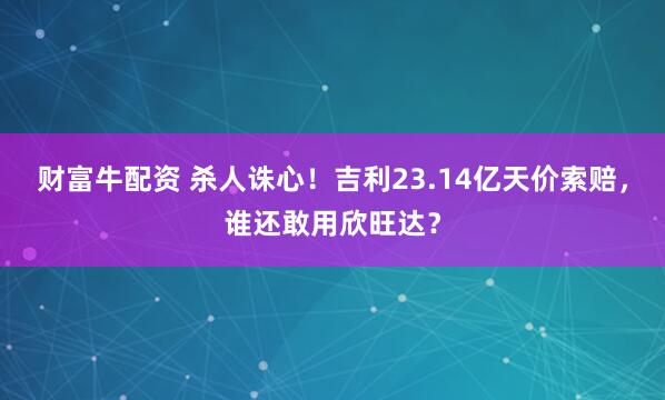 财富牛配资 杀人诛心！吉利23.14亿天价索赔，谁还敢用欣旺达？