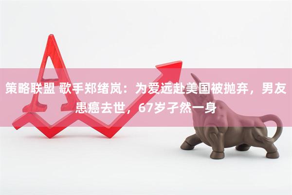 策略联盟 歌手郑绪岚：为爱远赴美国被抛弃，男友患癌去世，67岁孑然一身