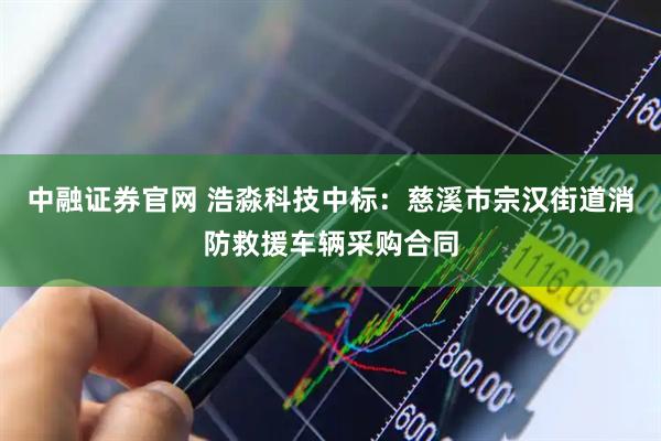 中融证券官网 浩淼科技中标：慈溪市宗汉街道消防救援车辆采购合同