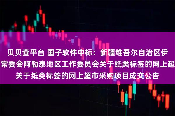 贝贝查平台 国子软件中标：新疆维吾尔自治区伊犁哈萨克自治州人大常委会阿勒泰地区工作委员会关于纸类标签的网上超市采购项目成交公告