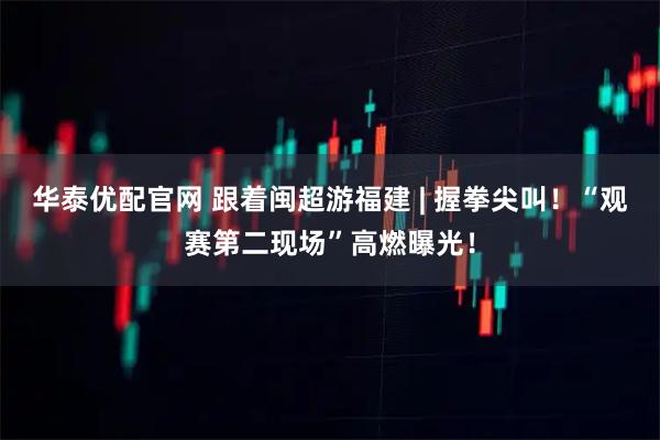 华泰优配官网 跟着闽超游福建 | 握拳尖叫！“观赛第二现场”高燃曝光！