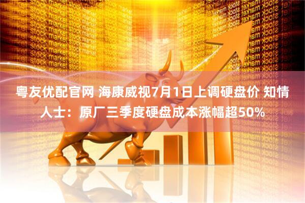 粤友优配官网 海康威视7月1日上调硬盘价 知情人士：原厂三季度硬盘成本涨幅超50%